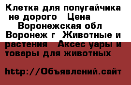 Клетка для попугайчика не дорого › Цена ­ 500 - Воронежская обл., Воронеж г. Животные и растения » Аксесcуары и товары для животных   